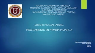 REPÚBLICA BOLIVARIANA DE VENEZUELA
MINISTERIO DEL PODER POPULAR PARA LA EDUCACIÓN
UNIVERSIDAD “FERMÍN TORO”
FACULTAD DE LAS CIENCIAS JURÍDICAS Y POLÍTICAS
SAN FELIPE-EDO YARACUY
DERECHO PROCESAL LABORAL
PROCEDIMIENTO EN PRIMERA INSTANCIA
MIRTHA JAIMES GARRIDO
C.I. V-10110648
SAIA A
2021/B
 