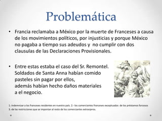 Problemática
• Francia reclamaba a México por la muerte de Franceses a causa
  de los movimientos políticos, por injusticias y porque México
  no pagaba a tiempo sus adeudos y no cumplir con dos
  clausulas de las Declaraciones Provisionales.

• Entre estas estaba el caso del Sr. Remontel.
  Soldados de Santa Anna habían comido
  pasteles sin pagar por ellos,
  además habían hecho daños materiales
  a el negocio.

1.-indemnizar a los franceses residentes en nuestro país. 2.- los comerciantes franceses exceptuados de los préstamos forzosos
3.-de las restricciones que se imponían al resto de los comerciantes extranjeros.
 