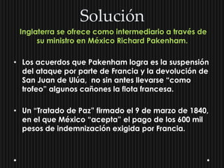 Solución
 Inglaterra se ofrece como intermediario a través de
      su ministro en México Richard Pakenham.

• Los acuerdos que Pakenham logra es la suspensión
  del ataque por parte de Francia y la devolución de
  San Juan de Ulúa, no sin antes llevarse “como
  trofeo” algunos cañones la flota francesa.

• Un “Tratado de Paz” firmado el 9 de marzo de 1840,
  en el que México “acepta” el pago de los 600 mil
  pesos de indemnización exigida por Francia.
 
