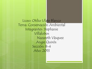 Liceo: Otilio Ulate Blanco
Tema: Conservación Ambiental
Integrantes: Stephanie
Villalobos
Nazareth Vásquez
Angie Quirós
Sección: 8-4
Año: 2013
 