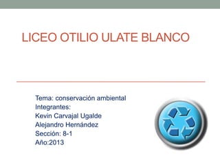 LICEO OTILIO ULATE BLANCO
Tema: conservación ambiental
Integrantes:
Kevin Carvajal Ugalde
Alejandro Hernández
Sección: 8-1
Año:2013
 