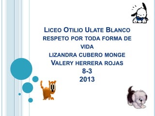 LICEO OTILIO ULATE BLANCO
RESPETO POR TODA FORMA DE
VIDA
LIZANDRA CUBERO MONGE
VALERY HERRERA ROJAS
8-3
2013
 