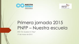 Primera jornada 2015
PNFP – Nuestra escuela
ISFD “Dr. Eusebio N. Páez”
17 de marzo de 2015
 