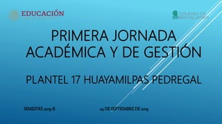 PRIMERA JORNADA
ACADÉMICA Y DE GESTIÓN
PLANTEL 17 HUAYAMILPAS PEDREGAL
SEMESTRE2019-B 24 DE SEPTIEMBREDE 2019
 