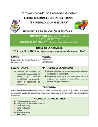 Primera Jornada de Práctica Educativa
CENTRO REGIONAL DE EDUCACIÓN NORMAL
“DR GONZALO AGUIRRE BELTRÁN”
LICENCIATURA EN EDUCACIÓN PREESCOLAR
JARDIN DE NIÑOS: Enrique Pestalozzi
CLAVE: 30EJN0376M
ALUMNA PRACTICAMENTE: Rosario Itzel Martínez Núñez
TÍTULO DE LA ACTIVIDAD
“El Armadillo y El Cotorro dos grandes amigos que debemos cuidar”
CAMPO
Exploración del Medio Natural en
el preescolar.
Aspecto:
Seres vivos
Medio natural
COMPETENCIA:
Participa en acciones de
cuidado de la naturaleza, la
valora y muestra
sensibilidad y comprensión
sobre la necesidad de
preservarla.
APRENDIZAJES ESPERADOS:
Busca soluciones a problemas ambientales de
su escuela y comunidad.
Propone y participa en acciones para cuidar y
mejorar los espacios disponibles para la
recreación y la convivencia.
PROPÓSITO
Que los educados conozcan y apliquen medidas de protección a los animales de peligro
de extinción ayudando a preservar a los seres vivos para la conservación ha adecuado de
su entorno.
RECURSOS Y/O MATERIALES
Carteles de Cascarón
Imágenes del Armadillo y Cotorro
Tiras de Foamy
Cinta o Resistol
Video
Rompecabezas
Recursos:
 