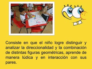 Consiste en que el niño logre distinguir y
analizar la direccionalidad y la combinación
de distintas figuras geométricas, aprende de
manera lúdica y en interacción con sus
pares.
 