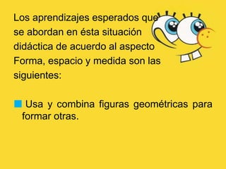 Los aprendizajes esperados que
se abordan en ésta situación
didáctica de acuerdo al aspecto
Forma, espacio y medida son las
siguientes:
 Usa y combina figuras geométricas para
formar otras.
 