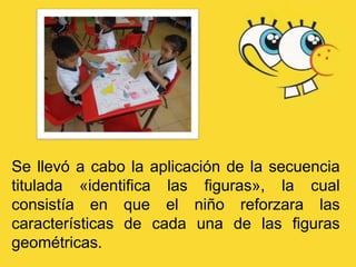 Se llevó a cabo la aplicación de la secuencia
titulada «identifica las figuras», la cual
consistía en que el niño reforzara las
características de cada una de las figuras
geométricas.
 
