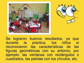 Se lograron buenos resultados, ya que
durante la práctica, los niños si
reconocieron las características de las
figuras geométricas con su entorno, por
ejemplo: las ventanas con rectángulos o
cuadrados, las pelotas con los círculos, etc.
 
