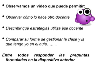 • Observamos un video que puede permitir:
• Observar cómo lo hace otro docente
• Describir qué estrategias utiliza ese docente
• Comparar su forma de gestionar la clase y la
que tengo yo en el aula……..
Entre todos responder las preguntas
formuladas en la diapositiva anterior
 