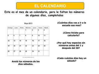 Este es el mes de un calendario, pero le faltan los números
de algunos días, completalos
¿Cuántos días vas a ir a la
escuela ese mes?
¿Cómo hiciste para
calcularlo?
¿Por qué hay espacios sin
números antes del 1 y
después del 30?
Anotá los números de los
días sábados.
¿Cada cuántos días hay un
sábado?
EL CALENDARIO
 