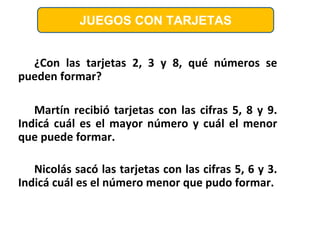 ¿Con las tarjetas 2, 3 y 8, qué números se
pueden formar?
Martín recibió tarjetas con las cifras 5, 8 y 9.
Indicá cuál es el mayor número y cuál el menor
que puede formar.
Nicolás sacó las tarjetas con las cifras 5, 6 y 3.
Indicá cuál es el número menor que pudo formar.
JUEGOS CON TARJETAS
 