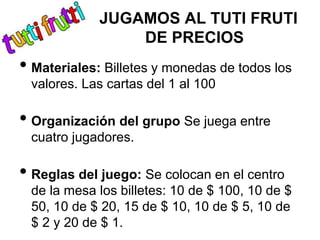JUGAMOS AL TUTI FRUTI
DE PRECIOS
• Materiales: Billetes y monedas de todos los
valores. Las cartas del 1 al 100
• Organización del grupo Se juega entre
cuatro jugadores.
• Reglas del juego: Se colocan en el centro
de la mesa los billetes: 10 de $ 100, 10 de $
50, 10 de $ 20, 15 de $ 10, 10 de $ 5, 10 de
$ 2 y 20 de $ 1.
 