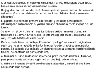 A un costado se deja el mazo de cartas del 1 al 100 mezcladas boca abajo.
Los valores de las cartas indicarán los precios.
Un jugador, en cada ronda, será el encargado de poner boca arriba una carta
del mazo. Cada uno deberá “armar el precio con billetes de dos maneras
diferentes”.
El jugador que termine primero dirá “Basta” y los otros participantes
interrumpirán su tarea sólo si ya han armado el número por lo menos de una
forma.
Se retornan al centro de la mesa los billetes de los números que no se
terminaron de armar. Entre todos los integrantes del grupo controlarán los
conjuntos de billetes de cada precio.
Cada armado tiene un puntaje. El alumno que logró un armado original (es
decir que no esté repetido entre los integrantes del grupo) se anotará dos
puntos. En caso de que más de un alumno realizara la misma combinación de
billetes, se anotarán un punto cada uno.
Al terminar el turno se deberán retornar al pozo todos los billetes utilizados,
pero previamente cada uno registrará en una hoja cómo lo hizo.
Al cabo de 4 rondas se dará por finalizada la partida y ganará el que haya
acumulado más puntos.
 