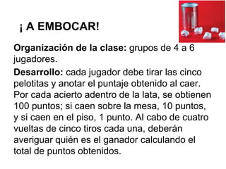 ¡ A EMBOCAR!
Organización de la clase: grupos de 4 a 6
jugadores.
Desarrollo: cada jugador debe tirar las cinco
pelotitas y anotar el puntaje obtenido al caer.
Por cada acierto adentro de la lata, se obtienen
100 puntos; si caen sobre la mesa, 10 puntos,
y si caen en el piso, 1 punto. Al cabo de cuatro
vueltas de cinco tiros cada una, deberán
averiguar quién es el ganador calculando el
total de puntos obtenidos.
 