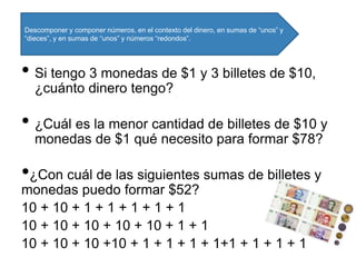 • Si tengo 3 monedas de $1 y 3 billetes de $10,
¿cuánto dinero tengo?
• ¿Cuál es la menor cantidad de billetes de $10 y
monedas de $1 qué necesito para formar $78?
•¿Con cuál de las siguientes sumas de billetes y
monedas puedo formar $52?
10 + 10 + 1 + 1 + 1 + 1 + 1
10 + 10 + 10 + 10 + 10 + 1 + 1
10 + 10 + 10 +10 + 1 + 1 + 1 + 1+1 + 1 + 1 + 1
Descomponer y componer números, en el contexto del dinero, en sumas de “unos” y
“dieces”, y en sumas de “unos” y números “redondos”.
 