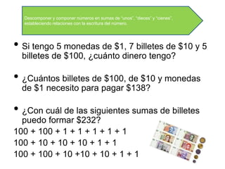 • Si tengo 5 monedas de $1, 7 billetes de $10 y 5
billetes de $100, ¿cuánto dinero tengo?
• ¿Cuántos billetes de $100, de $10 y monedas
de $1 necesito para pagar $138?
• ¿Con cuál de las siguientes sumas de billetes
puedo formar $232?
100 + 100 + 1 + 1 + 1 + 1 + 1
100 + 10 + 10 + 10 + 1 + 1
100 + 100 + 10 +10 + 10 + 1 + 1
Descomponer y componer números en sumas de “unos”, “dieces” y “cienes”,
estableciendo relaciones con la escritura del número.
 
