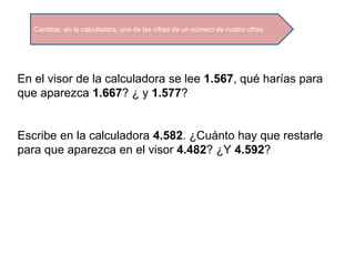 Cambiar, en la calculadora, una de las cifras de un número de cuatro cifras.
En el visor de la calculadora se lee 1.567, qué harías para
que aparezca 1.667? ¿ y 1.577?
Escribe en la calculadora 4.582. ¿Cuánto hay que restarle
para que aparezca en el visor 4.482? ¿Y 4.592?
 