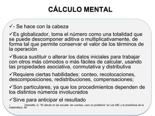 - Se hace con la cabeza
Es globalizador, toma el número como una totalidad que
se puede descomponer aditiva o multiplicativamente, de
forma tal que permite conservar el valor de los términos de
la operación
Busca sustituir o alterar los datos iniciales para trabajar
con otros más cómodos o más fáciles de calcular, usando
las propiedades asociativa, conmutativa y distributiva
Requiere ciertas habilidades: conteo, recolocaciones,
descomposiciones, redistribuciones, compensaciones;
Son particulares, ya que los procedimientos dependen de
los distintos números involucrados
Sirve para anticipar el resultado
 Chemello, G. “El cálculo en las escuela: las cuentas, ¿son un problema” en Los CBC y la enseñanza de la
matemática. AZ
CÁLCULO MENTAL
 