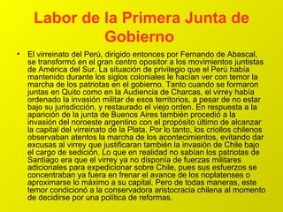 Labor de la Primera Junta de Gobierno   El virreinato del Perú, dirigido entonces por Fernando de Abascal, se transformó en el gran centro opositor a los movimientos juntistas de América del Sur. La situación de privilegio que el Perú había mantenido durante los siglos coloniales le hacían ver con temor la marcha de los patriotas en el gobierno. Tanto cuando se formaron juntas en Quito como en la Audiencia de Charcas, el virrey había ordenado la invasión militar de esos territorios, a pesar de no estar bajo su jurisdicción, y restaurado el viejo orden. En respuesta a la aparición de la junta de Buenos Aires también procedió a la invasión del noroeste argentino con el propósito último de alcanzar la capital del virreinato de la Plata. Por lo tanto, los criollos chilenos observaban atentos la marcha de los acontecimientos, evitando dar excusas al virrey que justificaran también la invasión de Chile bajo el cargo de sedición. Lo que en realidad no sabían los patriotas de Santiago era que el virrey ya no disponía de fuerzas militares adicionales para expedicionar sobre Chile, pues sus esfuerzos se concentraban ya fuera en frenar el avance de los rioplatenses o aproximarse lo máximo a su capital. Pero de todas maneras, este temor condicionó a la conservadora aristocracia chilena al momento de decidirse por una política de reformas.  