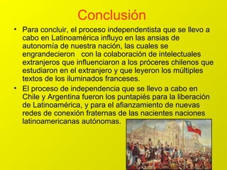 Conclusión  Para concluir, el proceso independentista que se llevo a cabo en Latinoamérica influyo en las ansias de autonomía de nuestra nación, las cuales se engrandecieron  con la colaboración de intelectuales extranjeros que influenciaron a los próceres chilenos que estudiaron en el extranjero y que leyeron los múltiples textos de los iluminados franceses. El proceso de independencia que se llevo a cabo en Chile y Argentina fueron los puntapiés para la liberación de Latinoamérica, y para el afianzamiento de nuevas redes de conexión fraternas de las nacientes naciones latinoamericanas autónomas. 