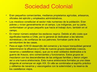 Sociedad Colonial Eran pequeños comerciantes, medianos propietarios agrícolas, artesanos, oficiales del ejército y empleados administrativos. Los  mestizos  constituían el sector más numeroso de la población. Eran pobres y vivían generalmente en el campo. Los indígenas, por su parte, conformaban un grupo pequeño que hacía el trabajo duro, también en el campo. En menor número estaban los esclavos  negros.  Debido al alto costo que significaba traerlos a Chile, por lo general se dedicaban a las labores domésticas y de confianza de sus patrones; formaban parte de la servidumbre de las casas. Para el siglo XVIII  El desarrollo del comercio y la mayor tranquilidad general determinaron la afluencia a Chile de nuevos grupos españoles (vascos, navarros y castellanos viejos), que ya no eran soldados destinados a la guerra de Arauco, sino comerciantes y funcionarios. Estos grupos se mezclaron con los descendientes de las antiguas familias y dieron origen así a una nueva aristocracia. Esta nueva aristocracia formaba ya una clase dirigente al comenzar en siglo XIX. En ella se combinaba el espíritu práctico y utilitarios de navarros y vascongados con la solemnidad y la reserva de los castellanos viejos. 