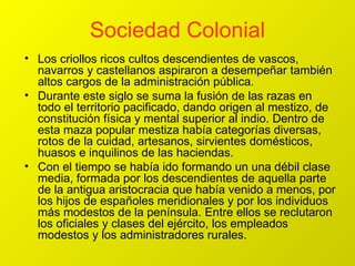 Sociedad Colonial Los criollos ricos cultos descendientes de vascos, navarros y castellanos aspiraron a desempeñar también altos cargos de la administración pública. Durante este siglo se suma la fusión de las razas en todo el territorio pacificado, dando origen al mestizo, de constitución física y mental superior al indio. Dentro de esta maza popular mestiza había categorías diversas, rotos de la cuidad, artesanos, sirvientes domésticos, huasos e inquilinos de las haciendas. Con el tiempo se había ido formando un una débil clase media, formada por los descendientes de aquella parte de la antigua aristocracia que había venido a menos, por los hijos de españoles meridionales y por los individuos más modestos de la península. Entre ellos se reclutaron los oficiales y clases del ejército, los empleados modestos y los administradores rurales. 