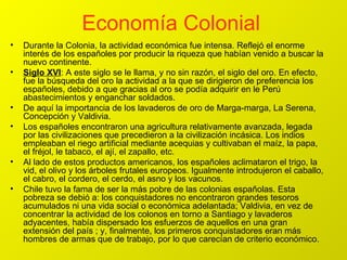 Economía Colonial   Durante la Colonia, la actividad económica fue intensa. Reflejó el enorme interés de los españoles por producir la riqueza que habían venido a buscar la nuevo continente. Siglo XVI : A este siglo se le llama, y no sin razón, el siglo del oro. En efecto, fue la búsqueda del oro la actividad a la que se dirigieron de preferencia los españoles, debido a que gracias al oro se podía adquirir en le Perú abastecimientos y enganchar soldados. De aquí la importancia de los lavaderos de oro de Marga-marga, La Serena, Concepción y Valdivia. Los españoles encontraron una agricultura relativamente avanzada, legada por las civilizaciones que precedieron a la civilización incásica. Los indios empleaban el riego artificial mediante acequias y cultivaban el maíz, la papa, el fréjol, le tabaco, el ají, el zapallo, etc. Al lado de estos productos americanos, los españoles aclimataron el trigo, la vid, el olivo y los árboles frutales europeos. Igualmente introdujeron el caballo, el cabro, el cordero, el cerdo, el asno y los vacunos. Chile tuvo la fama de ser la más pobre de las colonias españolas. Esta pobreza se debió a: los conquistadores no encontraron grandes tesoros acumulados ni una vida social o económica adelantada; Valdivia, en vez de concentrar la actividad de los colonos en torno a Santiago y lavaderos adyacentes, había dispersado los esfuerzos de aquellos en una gran extensión del país ; y, finalmente, los primeros conquistadores eran más hombres de armas que de trabajo, por lo que carecían de criterio económico. 