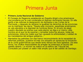 Primera Junta Primera Junta Nacional de Gobierno El Consejo de Regencia establecido en España dirigió a los americanos una proclama por la cual condenaba al régimen dominante francés. En ella pedía a las colonias la designación de diputados a las Cortes de la Península, y después de declarar la igualdad de derechos de las provincias con la metrópoli, les decía: “Desde este momento, españoles americanos, os veis elevados a la dignidad de hombres libres. En el acto de elegir vuestro diputado es preciso que cada elector se diga a sí mismo: este hombre es el que ha de exponer y remediar todos los abusos, todas las extorsiones, todos los males que han causado la arbitrariedad y nulidad de los mandatarios del antiguo gobierno...” Alentados los patriotas con ese franco reconocimiento de la necesidad de reformas políticas, pusieron el más vivo empeño en apresurar la formación de la Junta gubernativas que desde tanto tiempo les traía agitados. De esta forma, los criollos responsables de arreglar de antemano el asunto del cabildo abierto. La reunión se realizó en el edificio del Tribunal del Consulado por poseer un salón más amplio que el del cabildo de Santiago. 