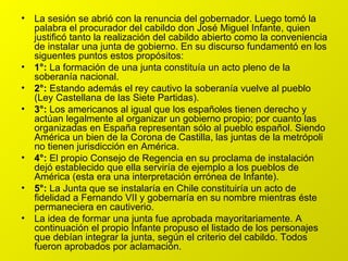 La sesión se abrió con la renuncia del gobernador. Luego tomó la palabra el procurador del cabildo don José Miguel Infante, quien justificó tanto la realización del cabildo abierto como la conveniencia de instalar una junta de gobierno. En su discurso fundamentó en los siguentes puntos estos propósitos: 1°:  La formación de una junta constituía un acto pleno de la soberanía nacional. 2°:  Estando además el rey cautivo la soberanía vuelve al pueblo (Ley Castellana de las Siete Partidas). 3°:  Los americanos al igual que los españoles tienen derecho y actúan legalmente al organizar un gobierno propio; por cuanto las organizadas en España representan sólo al pueblo español. Siendo América un bien de la Corona de Castilla, las juntas de la metrópoli no tienen jurisdicción en América. 4°:  El propio Consejo de Regencia en su proclama de instalación dejó establecido que ella serviría de ejemplo a los pueblos de América (esta era una interpretación errónea de Infante). 5°:  La Junta que se instalaría en Chile constituiría un acto de fidelidad a Fernando VII y gobernaría en su nombre mientras éste permaneciera en cautiverio. La idea de formar una junta fue aprobada mayoritariamente. A continuación el propio Infante propuso el listado de los personajes que debían integrar la junta, según el criterio del cabildo. Todos fueron aprobados por aclamación. 