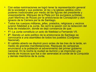 Con estas nominaciones se logró tener la representación general de la sociedad y sus poderes: el rey y la iglesia católica como poderes tradicionales por medio de las figuras del presidente y vicepresidente. Márquez de la Plata por los europeos juntistas; Juan Martínez de Rozas por la aristocracia de Concepción y don Ignacio de la Carrera por la de Santiago. Todos los cuerpos militares, jefes, prelados, religiosos y vecinos juraron fidelidad a la Junta. Se cerró la sesión con la redacción del Acta de instalación, donde se dejó constancia de que: 1°:  La Junta constituía un acto de fidelidad a Fernando VII. 2°:  Siendo un acto político de la aristocracia de Santiago se convocaría a una asamblea de todos los pueblos (Congreso Nacional). El cabildo abierto se disolvió poco antes de las tres de la tarde, en medio de grandes manifestaciones. Repiques de campanas anunciaron a la población el advenimiento del primer gobierno nacional. En la noche la ciudad se iluminó y se improvisó una banda de músicos que fue a dar serenatas al conde de la Conquista y demás miembros de la Junta. 
