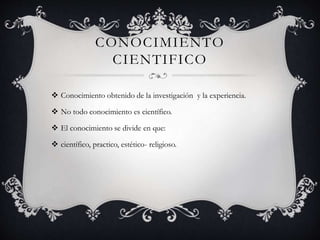 CONOCIMIENTO
CIENTIFICO
 Conocimiento obtenido de la investigación y la experiencia.
 No todo conocimiento es científico.
 El conocimiento se divide en que:
 científico, practico, estético- religioso.
 