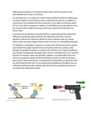 debía exclusivamente a si se ejercía sobre ellos una fuerza, pero nunca
entendiendo como esta a la fricción.
En consecuencia, un cuerpo con movimiento rectilíneo uniforme implica que
no existe ninguna fuerza externa neta o, dicho de otra forma; un objeto en
movimiento no se detiene de forma natural si no se aplica una fuerza sobre
él. En el caso de los cuerpos en reposo, se entiende que su velocidad es cero,
por lo que si esta cambia es porque sobre ese cuerpo se ha ejercido una
fuerza neta.
La primera ley de Newton sirve para definir un tipo especial de sistemas de
referencia conocidos como Sistemas de referencia inerciales, que son
aquellos sistemas de referencia desde los que se observa que un cuerpo
sobre el que no actúa ninguna fuerza neta se mueve con velocidad constante.
En realidad, es imposible encontrar un sistema de referencia inercial, puesto
que siempre hay algún tipo de fuerzas actuando sobre los cuerpos, pero
siempre es posible encontrar un sistema de referencia en el que el problema
que estemos estudiando se pueda tratar como si estuviésemos en un sistema
inercial. En muchos casos, por ejemplo, suponer a un observador fijo en la
Tierra es una buena aproximación de sistema inercial. Lo anterior porque a
pesar que la Tierra cuenta con una aceleración traslacional y rotacional estas
son del orden de 0.01 m/s^2 y en consecuencia podemos considerar que un
sistema de referencia de un observador dentro de la superficie terrestre es
un sistema de referencia inercial

 