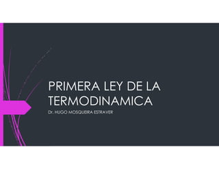 PRIMERA LEY DE LA
TERMODINAMICA
Dr. HUGO MOSQUEIRA ESTRAVER
 