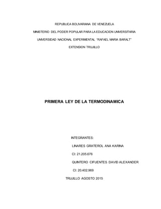 REPUBLICA BOLIVARIANA DE VENEZUELA
MINISTERIO DEL PODER POPULAR PARA LA EDUCACION UNIVERSITARIA
UNIVERSIDAD NACIONAL EXPERIMENTAL “RAFAEL MARIA BARALT”
EXTENSION TRUJILLO
PRIMERA LEY DE LA TERMODINAMICA
INTEGRANTES:
LINARES GRATEROL ANA KARINA
CI: 21.205.676
QUINTERO CIFUENTES DAVID ALEXANDER
CI: 20.402.969
TRUJILLO AGOSTO 2015
 