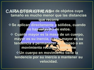 Se aplican a toda clase de objetos cuyo
tamaño es mucho menor que las distancias
que recorre
Se aplican directamente a sólidos, cuando
no hay rotación de estos.
 Cuanto mayor es la masa de un cuerpo,
mayor es su inercia, o sea, mayor es su
tendencia a permanecer en reposo o en
movimiento rectilíneo uniforme
Un cuerpo en movimiento tiene la
tendencia por su inercia a mantener su
velocidad.
 