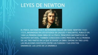 LEYES DE NEWTON
EL FÍSICO, MATEMÁTICO Y ASTRÓNOMO INGLÉS SIR ISAAC NEWTON (1642-
1727), BASÁNDOSE EN LOS ESTUDIOS DE GALILEO Y DESCARTES, PUBLICÓ EN
1684 LA PRIMERA GRAN OBRA DE LA FÍSICA: PRINCIPIOS MATEMÁTICOS DE
FILOSOFÍA NATURAL, TAMBIÉN CONOCIDOS COMO PRINCIPIA. EN LA PRIMERA
DE LAS TRES PARTES EN LA QUE SE DIVIDE LA OBRA, EXPONE EN TRES LEYES
LAS RELACIONES EXISTENTES ENTRE LAS FUERZAS Y SUS EFECTOS
DINÁMICOS: LAS LEYES DE LA DINÁMICA
 