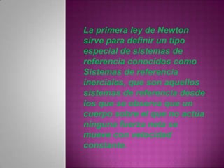 La primera ley de Newton
sirve para definir un tipo
especial de sistemas de
referencia conocidos como
Sistemas de referencia
inerciales, que son aquellos
sistemas de referencia desde
los que se observa que un
cuerpo sobre el que no actúa
ninguna fuerza neta se
mueve con velocidad
constante.
 