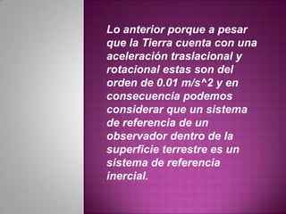 Lo anterior porque a pesar
que la Tierra cuenta con una
aceleración traslacional y
rotacional estas son del
orden de 0.01 m/s^2 y en
consecuencia podemos
considerar que un sistema
de referencia de un
observador dentro de la
superficie terrestre es un
sistema de referencia
inercial.
 