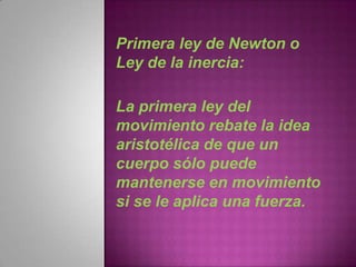 Primera ley de Newton o
Ley de la inercia:

La primera ley del
movimiento rebate la idea
aristotélica de que un
cuerpo sólo puede
mantenerse en movimiento
si se le aplica una fuerza.
 