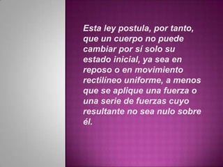 Esta ley postula, por tanto,
que un cuerpo no puede
cambiar por sí solo su
estado inicial, ya sea en
reposo o en movimiento
rectilíneo uniforme, a menos
que se aplique una fuerza o
una serie de fuerzas cuyo
resultante no sea nulo sobre
él.
 