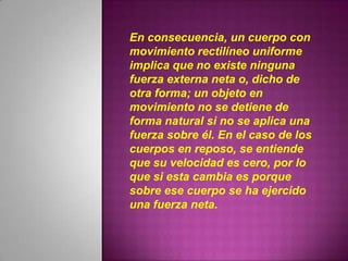 En consecuencia, un cuerpo con
movimiento rectilíneo uniforme
implica que no existe ninguna
fuerza externa neta o, dicho de
otra forma; un objeto en
movimiento no se detiene de
forma natural si no se aplica una
fuerza sobre él. En el caso de los
cuerpos en reposo, se entiende
que su velocidad es cero, por lo
que si esta cambia es porque
sobre ese cuerpo se ha ejercido
una fuerza neta.
 
