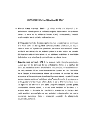 MATRICES PERINATALES BASICAS DE GROF




 Primera matriz perinatal - MPB l - La primera matriz hace referencia a las
   experiencias uterinas previas al comienzo del parto, se caracteriza por: Simbiosis
   de feto y la madre, no hay diferenciación (para el feto). Entorno seguro y protector
   en el que todas las necesidades están satisfechas.


   El feto puede manifestar diversas experiencias: Las sensaciones que acompañan
   a un "buen útero" son de seguridad, bienestar, placidez, satisfacción, de paz, de
   beatitud. Todas las experiencias agradables, placenteras de nuestra vida pueden
   encontrar resonancias con los aspectos positivos de esta matriz: los periodos
   felices y despreocupados de la infancia, las relaciones armoniosas, la apreciación
   de la belleza en la naturaleza, la inspiración para la música, el arte.


 Segunda matriz perinatal - MPB ll - La segunda matriz refiere las experiencias
   vividas que van del comienzo de las contracciones uterinas a la apertura del
   cervix. La placidez de la etapa anterior se ve convulsionada por las contracciones
   del útero, el mundo del feto se hace cada vez más opresivo. En cada contracción
   se ve reducida el intercambio de sangre con la madre. La situación se vuelve
   apremiante, el útero presiona y el cuello del útero está todavía cerrado. El tiempo
   que dura esa sensación de "callejón sin salida" depende mucho de un nacimiento
   a otro, puede variar de minutos a horas. Este, de por sí difícil momento se puede
   ver agraviado por situaciones tales como una pelvis estrecha, un bebe grande,
   contracciones uterinas débiles, o incluso verse retrasado por el miedo o la
   angustia vivida por la madre. La conexión con experiencias vinculadas a esta
   matriz pueden ir acompañadas de gran ansiedad, inminente peligro de muerte,
   impotencia,   sufrimiento   físico   y   emocional,   sensación     de    atrapamiento,
   claustrofobia, de locura.
 