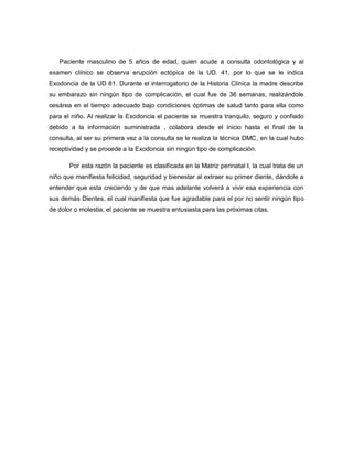 Paciente masculino de 5 años de edad, quien acude a consulta odontológica y al
examen clínico se observa erupción ectópica de la UD. 41, por lo que se le indica
Exodoncia de la UD 81. Durante el interrogatorio de la Historia Clínica la madre describe
su embarazo sin ningún tipo de complicación, el cual fue de 36 semanas, realizándole
cesárea en el tiempo adecuado bajo condiciones óptimas de salud tanto para ella como
para el niño. Al realizar la Exodoncia el paciente se muestra tranquilo, seguro y confiado
debido a la información suministrada , colabora desde el inicio hasta el final de la
consulta, al ser su primera vez a la consulta se le realiza la técnica DMC, en la cual hubo
receptividad y se procede a la Exodoncia sin ningún tipo de complicación.

       Por esta razón la paciente es clasificada en la Matriz perinatal I, la cual trata de un
niño que manifiesta felicidad, seguridad y bienestar al extraer su primer diente, dándole a
entender que esta creciendo y de que mas adelante volverá a vivir esa experiencia con
sus demás Dientes, el cual manifiesta que fue agradable para el por no sentir ningún tipo
de dolor o molestia, el paciente se muestra entusiasta para las próximas citas.
 