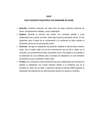 DECP

         DECP PACIENTE PEDIATRICO CON SINDROME DE DOWN



 Describir: Paciente masculino de siete años de edad, presenta síndrome de
   Down, comportamiento rebelde, y poco colaborador.
 Explicar: Durante la primera cita mostro una conducta rebelde y poca
   colaboración de su parte, sin tener éxito alguno para la evaluación clínica. En las
   siguientes citas a través de la conversación y la confianza se logro realizar la
   evaluación clínica en la cual presento caries.
 Controlar: Se logro la adaptación del paciente mediante la técnica decir-mostrar-
   hacer. Se le mostro cada uno de los instrumentos que se iba a utilizar en la
   consulta y su funcionamiento tanto al paciente como a los padres y se procedió a
   la realización de una profilaxis para el proceso de adaptación, el cual demostró
   entusiasmo ya que no presento ningún dolor.
 Predecir: Su conducta en cada consulta fue de poca colaboración pero siempre se
   lograba la adaptación con mucho esfuerzo debido a la confianza que se le
   brindaba en cada una de ellas, y aplicando siempre la técnica DMH logrando la
   realización del tratamiento con éxito tomando siempre en cuenta tu condición.
 