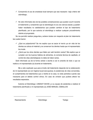  Comprendo el uso de anestesia local siempre que sea necesario bajo criterio del
       odontólogo.



    He sido informada (do) de las posibles complicaciones que puedan ocurrir durante
       el tratamiento y comprendo que la odontología no es una ciencia exacta y pueden
       haber resultados no satisfactorios que puedan cambiar el tipo de tratamiento
       planificado, por lo que autorizo al odontólogo a realizar cualquier procedimiento
       distinto al proyectado.
   Se me permitió realizar preguntas y aclarar dudas con respecto al plan de tratamiento
las cuales fueron:

    ¿Qué es pulpectomia? Se me explico que es sacar el nervio ya sin vida de los
       dientes se coloca el material y se conservan los dientes hasta que mi representado
       los mude.
    ¿Será que los otros dientes que faltan por salir tendrán caries? Me explico que si
       cumplen con los buenos hábitos de alimentos, la correcta técnica de cepillado, el
       control de citas odontológicas no debe de haber caries.
   Seré informado (a) de la forma verbal o escrita si así lo amerita de todo o que se
realice a mi representado (a) durante en tratamiento.

       Me a sido explicado que para el éxito del tratamiento depende de la colaboración
de mi representado (a) con higiene bucal escrupulosa, la asistencias de citas convenidas,
el cumplimientos de tratamientos que a merite en la casa, la visita periódica cuando sea
necesaria para el debido control clínico. En caso de omisión que pudiera alterar los
resultados esperados.

       Autorizo al Odontólogo: LINDSAY DAVID y a su equipo de asistentes a realizar el
tratamiento planificado a mi representado (a) JOSE MANUEL CEBALLOS




 ______________                  ________________           ________________

  Representante                    Odontólogo                     Testigo
 