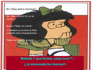 No, Felipe está tu hermana? No, dále,  dime a mí, yo se mucho... Bueno, Felipe, te cuento:  Y Mafalda se levantó la falda y estaba toda ensangrentada. Felipe horrorizado le dice: Mafalda ? que hiciste, estas loca??... ¡¡ te arrancaste los huevos!!- 