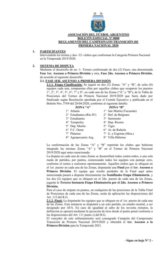 ASOCIACIÓN DEL FÚTBOL ARGENTINO
BOLETÍN ESPECIAL Nº 0000
REGLAMENTO DEL CAMPEONATO TRANSICIÓN DE
PRIMERA NACIONAL 2020
1. PARTICIPANTES
Intervendrán los treinta y dos -32- clubes que conforman la Categoría Primera Nacional
en la Temporada 2019/2020.
2. SISTEMA DE DISPUTA
Mediante el desarrollo de un -1- Torneo conformado de dos (2) Fases, una denominada
Fase 1er. Ascenso a Primera División y otra, Fase 2do. Ascenso a Primera División,
de acuerdo al siguiente desarrollo:
2.1. FASE 1ER. ASCENSO A PRIMERA DIVISIÓN
2.1.1. Etapa Clasificación: Se jugará en dos (2) Zonas, “A” y “B”, de ocho (8)
equipos cada una, compuestas ellas por aquellos clubes que ocuparon los puestos
1°, 2°, 3°, 4°, 5°, 6°, 7° y 8°, en cada una de las Zonas (“A” y “B"), de la Tabla de
Posiciones del Torneo de Primera Nacional 2019/2020 que fuera dado por
finalizado según Resolución aprobada por el Comité Ejecutivo y publicada en el
Boletín Nro. 5769 del 28/04/2020, conforme al siguiente detalle:
ZONA “A” ZONA “B”
1° Atlanta 1° San Martín (Tucumán)
2° Estudiantes (Río IV) 2° Def. de Belgrano
3° Estudiantes 3° Sarmiento
4° Temperley 4° Dep. Riestra
5° Dep. Morón 5° Tigre
6° F.C. Oeste 6° At. de Rafaela
7° Platense 7° G. y Esgrima (Mza.)
8° Agropecuario Arg. 8° Villa Dálmine
La conformación de las Zonas “A” y “B” repetirán los clubes que hubieran
integrado las mismas Zonas “A” y “B” en el Torneo de Primera Nacional
2019/2020 aquí antes mencionado.
La disputa en cada una de estas Zonas se desarrollará todos contra todos, a una sola
rueda de partidos, por puntos, comenzando todos los equipos con puntaje cero,
conforme el sorteo a realizarse oportunamente. Aquellos clubes que se ubiquen en
el 1er. puesto en cada una de las Zonas, disputarán una Final por el 1er. Ascenso a
Primera División. El equipo que resulte perdedor de la Final aquí antes
mencionada pasará a disputar directamente las Semifinales Etapa Eliminatoria, y
los dos (2) equipos que se ubiquen en el 2do. puesto de cada una de las Zonas,
jugarán la Tercera Instancia Etapa Eliminatoria por el 2do. Ascenso a Primera
División.
Para el caso de empate en puntos, en cualquiera de las posiciones de la Tabla Final
de Posiciones de cada una de las Zonas, serán de aplicación las disposiciones del
Art. 112 del R.G.
2.1.2. Final: La disputarán los equipos que se ubiquen en el 1er. puesto de cada una
de las Zonas. Esta instancia se disputará a un solo partido, en estadio neutral, a ser
designado por AFA. En caso de igualdad al cabo de los noventa minutos, la
definición se operará mediante la ejecución de tiros desde el punto penal conforme a
las disposiciones del Art. 111 punto c) del R.G.
El vencedor de este enfrentamiento será consagrado Campeón del Campeonato
Transición de Primera Nacional 2019/2020 y obtendrá el 1er. Ascenso a la
Primera División para la Temporada 2021.
- Sigue en hoja N° 2 -
 