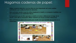 Hagamos cadenas de papel:
 Utilizar material didáctico con los niños es muy importante así como realizar
actividades que a ellos les llame la atención.
 Esta actividad ayuda a que los niños empiecen a medir y a comparar medidas con
sus compañeros con materiales físicos.
 Es importante que el niño aprenda a medir a si como a diferenciar lo largo de lo
ancho, para ello es necesario utilizar material con el que puedan interactuar.
 Esta actividad no solo es de ayuda para medir si no que también les ayuda en su
motricidad.
 