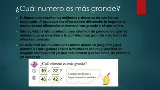 ¿Cuál numero es más grande?
 Es importante enseñar las unidades y decenas de una forma
adecuada. Al igual que los niños deben diferenciar lo largo de lo
ancho deben diferenciar el numero mas grande y el mas chico.
 Esta actividad esta diseñada para alumnos de primaria ya que los
numero que se muestran a la actividad son grandes y no todos los
niños los conocen.
 La actividad nos muestra unas tablas donde se pregunta ¿Qué
numero es mas grande? Estas actividades son muy sencillas sin
ninguna complejidad ya que son numero que los niños de primaria
ya conocen.
 